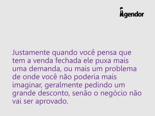 Justamente quando você pensa que
tem a venda fechada ele puxa mais
uma demanda, ou mais um problema
de onde você não poderia mais
imaginar, geralmente pedindo um
grande desconto, senão o negócio não
vai ser aprovado.
 