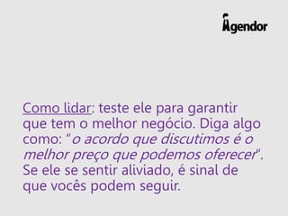 Como lidar: teste ele para garantir
que tem o melhor negócio. Diga algo
como: “o acordo que discutimos é o
melhor preço que podemos oferecer”.
Se ele se sentir aliviado, é sinal de
que vocês podem seguir.
 