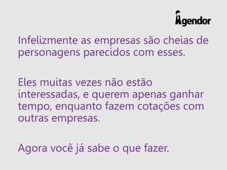 Infelizmente as empresas são cheias de
personagens parecidos com esses.
Eles muitas vezes não estão
interessadas, e querem apenas ganhar
tempo, enquanto fazem cotações com
outras empresas.
Agora você já sabe o que fazer.
 
