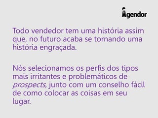 Todo vendedor tem uma história assim
que, no futuro acaba se tornando uma
história engraçada.
Nós selecionamos os perfis dos tipos
mais irritantes e problemáticos de
prospects, junto com um conselho fácil
de como colocar as coisas em seu
lugar.
 