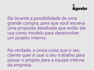 Ele levanta a possibilidade de uma
grande compra, para que você escreva
uma proposta detalhada que então ele
usa como modelo para desenvolver
um projeto interno.
Na verdade, a única coisa que o seu
cliente quer é usar o seu trabalho para
passar o projeto para a equipe interna
da empresa.
 