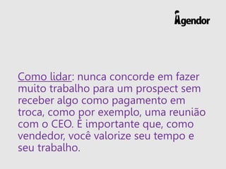 Como lidar: nunca concorde em fazer
muito trabalho para um prospect sem
receber algo como pagamento em
troca, como por exemplo, uma reunião
com o CEO. É importante que, como
vendedor, você valorize seu tempo e
seu trabalho.
 