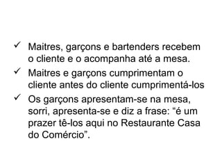  Maitres, garçons e bartenders recebem
o cliente e o acompanha até a mesa.
 Maitres e garçons cumprimentam o
cliente antes do cliente cumprimentá-los
 Os garçons apresentam-se na mesa,
sorri, apresenta-se e diz a frase: “é um
prazer tê-los aqui no Restaurante Casa
do Comércio”.
 