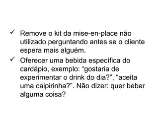  Remove o kit da mise-en-place não
utilizado perguntando antes se o cliente
espera mais alguém.
 Oferecer uma bebida específica do
cardápio, exemplo: “gostaria de
experimentar o drink do dia?”, “aceita
uma caipirinha?”. Não dizer: quer beber
alguma coisa?
 