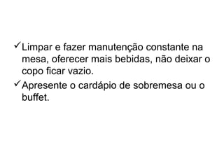 Limpar e fazer manutenção constante na
mesa, oferecer mais bebidas, não deixar o
copo ficar vazio.
Apresente o cardápio de sobremesa ou o
buffet.
 