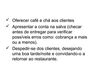  Oferecer café e chá aos clientes
 Apresentar a conta na salva (checar
antes de entregar para verificar
possíveis erros como: cobrança a mais
ou a menos).
 Despedir-se dos clientes, desejando
uma boa tarde/noite e convidando-o a
retornar ao restaurante.
 