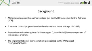 Background
• Afghanistan is currently qualified in stage 1 of the FMD Progressive Control Pathway
(PCP);
• A national cont...