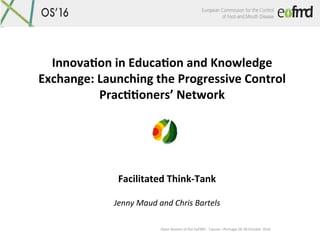 Open	Session	of	the	EuFMD	-	Cascais	–Portugal	26-28	October	2016	
Innova&on	in	Educa&on	and	Knowledge	
Exchange:	Launching	the	Progressive	Control	
Prac&&oners’	Network	
Facilitated	Think-Tank	
	
Jenny	Maud	and	Chris	Bartels	
 