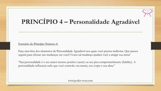 PRINCÍPIO 4 – Personalidade Agradável
www.poder-rosa.com
Exercício do Princípio Número 4:
Faça uma lista dos elementos da Personalidade Agradável nos quais você precisa melhorar. Que passos
seguirá para efetuar tais mudanças em você? Como tal mudança ajudará você a atingir sua meta?
“Sua personalidade é o seu maior recurso positivo (asset) ou seu pior comprometimento (liability). A
personalidade influencia tudo que você controla: sua mente, seu corpo e sua alma.”
 
