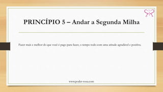 PRINCÍPIO 5 – Andar a Segunda Milha
www.poder-rosa.com
Fazer mais e melhor do que você é pago para fazer, o tempo todo com uma atitude agradável e positiva.
 