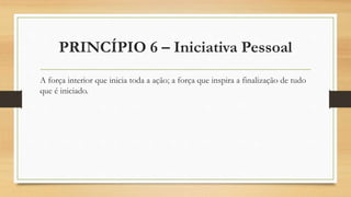 PRINCÍPIO 6 – Iniciativa Pessoal
A força interior que inicia toda a ação; a força que inspira a finalização de tudo
que é iniciado.
 
