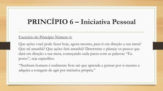 PRINCÍPIO 6 – Iniciativa Pessoal
Exercício do Princípio Número 6:
Que ações você pode fazer hoje, agora mesmo, para ir em direção a sua meta?
Que tal amanhã? Que ações fará amanhã? Determine e planeje os passos que
dará em direção a sua meta, começando cada passo com as palavras “Eu
posso”, seja específico.
“Nenhum homem é realmente livre até que aprenda a pensar por si mesmo e
adquira a coragem de agir por iniciativa própria.”
 