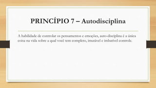 PRINCÍPIO 7 – Autodisciplina
A habilidade de controlar os pensamentos e emoções, auto-disciplina é a única
coisa na vida sobre a qual você tem completo, imutável e imbatível controle.
 