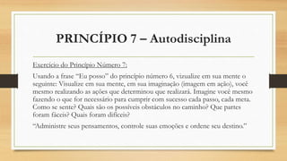 PRINCÍPIO 7 – Autodisciplina
Exercício do Princípio Número 7:
Usando a frase “Eu posso” do princípio número 6, vizualize em sua mente o
seguinte: Visualize em sua mente, em sua imaginação (imagem em ação), você
mesmo realizando as ações que determinou que realizará. Imagine você mesmo
fazendo o que for necessário para cumprir com sucesso cada passo, cada meta.
Como se sente? Quais são os possíveis obstáculos no caminho? Que partes
foram fáceis? Quais foram difíceis?
“Administre seus pensamentos, controle suas emoções e ordene seu destino.”
 