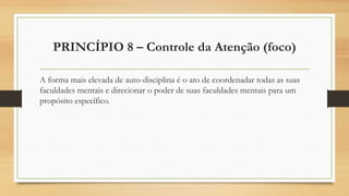PRINCÍPIO 8 – Controle da Atenção (foco)
A forma mais elevada de auto-disciplina é o ato de coordenadar todas as suas
faculdades mentais e direcionar o poder de suas faculdades mentais para um
propósito específico.
 