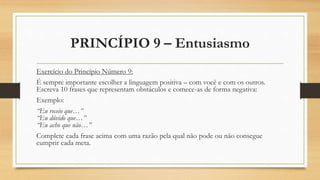 PRINCÍPIO 9 – Entusiasmo
Exercício do Princípio Número 9:
É sempre importante escolher a linguagem positiva – com você e com os outros.
Escreva 10 frases que representam obstáculos e comece-as de forma negativa:
Exemplo:
“Eu receio que…”
“Eu dúvido que…”
“Eu acho que não…”
Complete cada frase acima com uma razão pela qual não pode ou não consegue
cumprir cada meta.
 