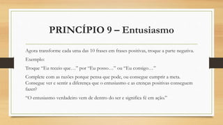 PRINCÍPIO 9 – Entusiasmo
Agora transforme cada uma das 10 frases em frases positivas, troque a parte negativa.
Exemplo:
Troque “Eu receio que…” por “Eu posso…” ou “Eu consigo…”
Complete com as razões porque pensa que pode, ou consegue cumprir a meta.
Consegue ver e sentir a diferença que o entusiasmo e as crenças positivas conseguem
fazer?
“O entusiasmo verdadeiro vem de dentro do ser e significa fé em ação.”
 