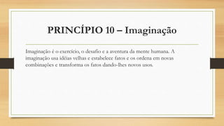 PRINCÍPIO 10 – Imaginação
Imaginação é o exercício, o desafio e a aventura da mente humana. A
imaginação usa idéias velhas e estabelece fatos e os ordena em novas
combinações e transforma os fatos dando-lhes novos usos.
 