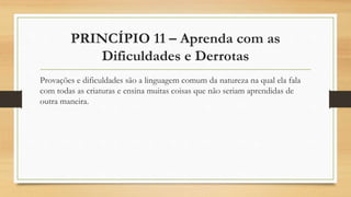 PRINCÍPIO 11 – Aprenda com as
Dificuldades e Derrotas
Provações e dificuldades são a linguagem comum da natureza na qual ela fala
com todas as criaturas e ensina muitas coisas que não seriam aprendidas de
outra maneira.
 