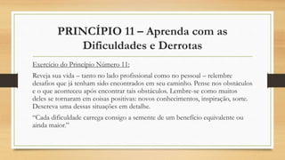 PRINCÍPIO 11 – Aprenda com as
Dificuldades e Derrotas
Exercício do Princípio Número 11:
Reveja sua vida – tanto no lado profissional como no pessoal – relembre
desafios que já tenham sido encontrados em seu caminho. Pense nos obstáculos
e o que aconteceu após encontrar tais obstáculos. Lembre-se como muitos
deles se tornaram em coisas positivas: novos conhecimentos, inspiração, sorte.
Descreva uma dessas situações em detalhe.
“Cada dificuldade carrega consigo a semente de um benefício equivalente ou
ainda maior.”
 