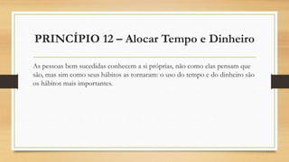 PRINCÍPIO 12 – Alocar Tempo e Dinheiro
As pessoas bem sucedidas conhecem a si próprias, não como elas pensam que
são, mas sim como seus hábitos as tornaram: o uso do tempo e do dinheiro são
os hábitos mais importantes.
 