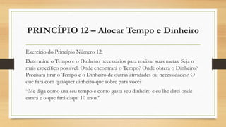 PRINCÍPIO 12 – Alocar Tempo e Dinheiro
Exercício do Princípio Número 12:
Determine o Tempo e o Dinheiro necessários para realizar suas metas. Seja o
mais específico possível. Onde encontrará o Tempo? Onde obterá o Dinheiro?
Precisará tirar o Tempo e o Dinheiro de outras atividades ou necessidades? O
que fará com qualquer dinheiro que sobre para você?
“Me diga como usa seu tempo e como gasta seu dinheiro e eu lhe direi onde
estará e o que fará daqui 10 anos.”
 