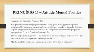 PRINCÍPIO 13 – Atitude Mental Positiva
Exercício do Princípio Número 13:
Nos próximos dias reveja quanto tempo você gasta nos seguintes aspectos
negativos: Reclamando, mexericando, temendo, duvidando, criticando. Esforce-
se para apagar essas coisas de sua vida. O tempo que economizar aplique em
algo positivo (veja o Princípio Número 9).
Troque as palavras negativas – eu não posso, eu não consigo, eu não devo – por
palavras positivas: eu posso, eu consigo, eu farei.
“Tenha cuidado com o que deseja porque por certo terá o desejado.”
 
