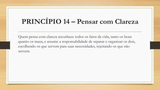 PRINCÍPIO 14 – Pensar com Clareza
Quem pensa com clareza reconhece todos os fatos da vida, tanto os bons
quanto os maus, e assume a responsabilidade de separar e organizar os dois,
escolhendo os que servem para suas necessidades, rejeitando os que não
servem.
 