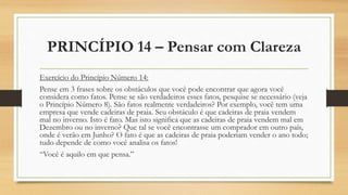 PRINCÍPIO 14 – Pensar com Clareza
Exercício do Princípio Número 14:
Pense em 3 frases sobre os obstáculos que você pode encontrar que agora você
considera como fatos. Pense se são verdadeiros esses fatos, pesquise se necessário (veja
o Princípio Número 8). São fatos realmente verdadeiros? Por exemplo, você tem uma
empresa que vende cadeiras de praia. Seu obstáculo é que cadeiras de praia vendem
mal no inverno. Isto é fato. Mas isto significa que as cadeiras de praia vendem mal em
Dezembro ou no inverno? Que tal se você encontrasse um comprador em outro país,
onde é verão em Junho? O fato é que as cadeiras de praia poderiam vender o ano todo;
tudo depende de como você analisa os fatos!
“Você é aquilo em que pensa.”
 
