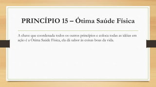 PRINCÍPIO 15 – Ótima Saúde Física
A chave que coordenada todos os outros princípios e coloca todas as idéias em
ação é a Ótima Saúde Física, ela dá sabor às coisas boas da vida.
 