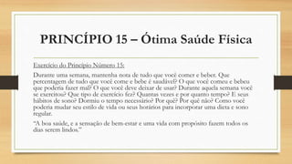 PRINCÍPIO 15 – Ótima Saúde Física
Exercício do Princípio Número 15:
Durante uma semana, mantenha nota de tudo que você comer e beber. Que
percentagem de tudo que você come e bebe é saudável? O que você comeu e bebeu
que poderia fazer mal? O que você deve deixar de usar? Durante aquela semana você
se exercitou? Que tipo de exercício fez? Quantas vezes e por quanto tempo? E seus
hábitos de sono? Dormiu o tempo necessário? Por quê? Por quê não? Como você
poderia mudar seu estilo de vida ou seus horários para incorporar uma dieta e sono
regular.
“A boa saúde, e a sensação de bem-estar e uma vida com propósito fazem todos os
dias serem lindos.”
 
