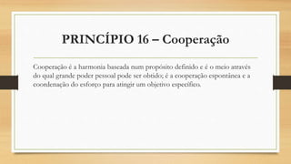 PRINCÍPIO 16 – Cooperação
Cooperação é a harmonia baseada num propósito definido e é o meio através
do qual grande poder pessoal pode ser obtido; é a cooperação espontânea e a
coordenação do esforço para atingir um objetivo específico.
 