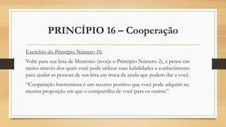 PRINCÍPIO 16 – Cooperação
Exercício do Princípio Número 16:
Volte para sua lista de Mentores (reveja o Princípio Número 2), e pense em
meios através dos quais você pode utilizar suas habilidades e conhecimento
para ajudar as pessoas de sua lista em troca da ajuda que podem dar a você.
“Cooperação harmoniosa é um recurso positivo que você pode adquirir na
mesma proporção em que o compartilha de você para os outros.”
 