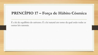 PRINCÍPIO 17 – Força de Hábito Cósmica
É a lei de equilíbrio do universo. É a lei natural em torno da qual estão todas as
outras leis naturais.
 