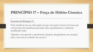 PRINCÍPIO 17 – Força de Hábito Cósmica
Exercício do Princípio 17:
Você manifesta em sua vida aquilo em que você pensa. Escreva 8 coisas que
você gostaria de manifestar pensando nelas repetidamente e realmente
acreditando nelas.
“Quando você aprende a transformar situações desagradáveis em situações
úteis, você está no caminho do sucesso.”
 