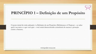 PRINCÍPIO 1 – Definição de um Propósito
www.poder-rosa.com
O ponto inicial de toda realização é a Definição de um Propósito (Definiteness of Purpose) – ao saber
qual é sua meta e o que você quer – você estará desenvolvendo consciência do sucesso e proteção
contra o fracasso.
 
