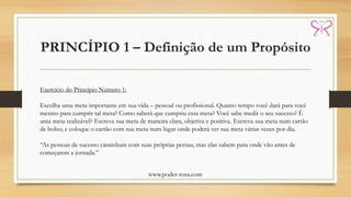 PRINCÍPIO 1 – Definição de um Propósito
www.poder-rosa.com
Exercício do Princípio Número 1:
Escolha uma meta importante em sua vida – pessoal ou profissional. Quanto tempo você dará para você
mesmo para cumprir tal meta? Como saberá que cumpriu essa meta? Você sabe medir o seu sucesso? É
uma meta realizável? Escreva sua meta de maneira clara, objetiva e positiva. Escreva sua meta num cartão
de bolso; e coloque o cartão com sua meta num lugar onde poderá ver sua meta várias vezes por dia.
“As pessoas de sucesso caminham com suas próprias pernas, mas elas sabem para onde vão antes de
começarem a jornada.”
 