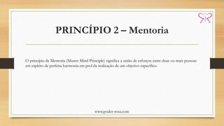PRINCÍPIO 2 – Mentoria
www.poder-rosa.com
O princípio da Mentoria (Master Mind Principle) significa a união de esforços entre duas ou mais pessoas
em espírito de perfeita harmonia em prol da realização de um objetivo específico.
 