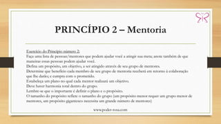 PRINCÍPIO 2 – Mentoria
www.poder-rosa.com
Exercício do Princípio número 2:
Faça uma lista de pessoas/mentores que podem ajudar você a atingir sua meta; anote também de que
maneiras essas pessoas podem ajudar você.
Defina um propósito, um objetivo, a ser atingido através de seu grupo de mentores.
Determine que benefício cada membro de seu grupo de mentoria receberá em retorno à colaboração
que lhe darão; e cumpra com o prometido.
Estabeleça um plano no qual cada mentor realizará um objetivo.
Deve haver harmonia total dentro do grupo.
Lembre-se que o importante é definir o plano e o propósito.
O tamanho do propósito reflete o tamanho do grupo (um propósito menor requer um grupo menor de
mentores, um propósito gigantesco necessita um grande número de mentores)
 