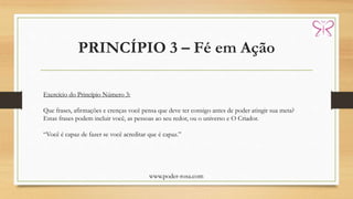 PRINCÍPIO 3 – Fé em Ação
www.poder-rosa.com
Exercício do Princípio Número 3:
Que frases, afirmações e crenças você pensa que deve ter consigo antes de poder atingir sua meta?
Estas frases podem incluir você, as pessoas ao seu redor, ou o universo e O Criador.
“Você é capaz de fazer se você acreditar que é capaz.”
 
