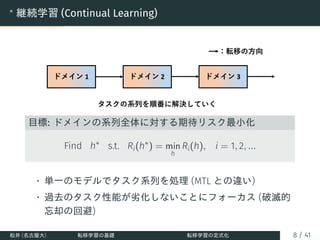 ∗
継続学習 (Continual Learning)
目標: ドメインの系列全体に対する期待リスク最小化
Find h∗
s.t. Ri(h∗
) = min
h
Ri(h), i = 1, 2, ...
• 単一のモデルでタスク系列を処理 (MTL との違い)
• 過去のタスク性能が劣化しないことにフォーカス (破滅的
忘却の回避)
松井 (名古屋大) 転移学習の基礎 転移学習の定式化 8 / 41
 