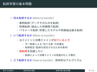 転移学習の基本問題
1. 何を転移するか (What to transfer)
• 事例転移 (データそのものを転移)
• 特徴転移 (抽出した特徴間で転移)
• パラメータ転移 (学習したモデルや特徴抽出器を転移)
2. いつ転移するか (When to transfer)
• 元ドメインと目標ドメインが似ているとき
• 不一致度による “似てる度” の定量化
• 転移仮定 (転移を成功させるための条件)
• 負転移を回避したい
• 転移によって目標ドメインの性能がむしろ悪化
3. どう転移するか (How to transfer) : 具体的なアルゴリズム
松井 (名古屋大) 転移学習の基礎 転移学習の基本問題 9 / 41
 