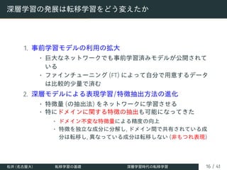 深層学習の発展は転移学習をどう変えたか
1. 事前学習モデルの利用の拡大
• 巨大なネットワークでも事前学習済みモデルが公開されて
いる
• ファインチューニング (FT) によって自分で用意するデータ
は比較的少量で済む
2. 深層モデルによる表現学習/特徴抽出方法の進化
• 特徴量 (の抽出法) をネットワークに学習させる
• 特にドメインに関する特徴の抽出も可能になってきた
• ドメイン不変な特徴量による精度の向上
• 特徴を独立な成分に分解し, ドメイン間で共有されている成
分は転移し, 異なっている成分は転移しない (非もつれ表現)
松井 (名古屋大) 転移学習の基礎 深層学習時代の転移学習 16 / 41
 