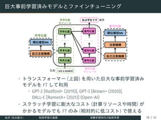巨大事前学習済みモデルとファインチューニング
• トランスフォーマー (上図) を用いた巨大な事前学習済み
モデルを FT して利用
• GPT-2 [Radford+ (2019)], GPT-3 [Brown+ (2020)],
DALL-E [Ramesh+ (2021)] (Open-AI)
• スクラッチ学習に膨大なコスト (計算リソースや時間) が
かかるモデルでも FT のみ (相対的に低コスト) で使える
松井 (名古屋大) 転移学習の基礎 深層学習時代の転移学習 18 / 41
 