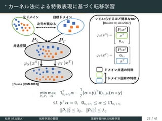 ∗
カーネル法による特徴表現に基づく転移学習
元ドメイン ⽬標ドメイン
次元が異なる
共通空間
[Duan+ (ICML2012)]
``いらいらするほど簡単なDA’’
[Daume III, ACL2007]
ドメイン共通の特徴
ドメイン固有の特徴
min
PS,PT
max
α
1⊤
ns+nt
α −
1
2
(α ◦ y)⊤
KPS,PT
(α ◦ y)
s.t. y⊤
α = 0, 0ns+nt
≤ α ≤ C1ns+nt
∥PS∥2
F ≤ λp, ∥PT∥2
F ≤ λq
松井 (名古屋大) 転移学習の基礎 深層学習時代の転移学習 22 / 41
 
