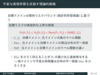 不変な表現学習を目指す理論的根拠
目標ドメインの期待リスクバウンド (統計的学習理論) に基づ
く
目標リスクの典型的な上界の表現
RT(h, fT) ≤ RS(h, fS) + Disc(PT, PS) + Diff(fT, fS)
• fT, fS : 目標ドメイン, 元ドメインの真のラベル関数
• Disc : 元ドメインと目標ドメインの周辺分布の不一致度
• Diff : 元ドメインと目標ドメインのラベル関数の違い
• Disc を小さく抑えることが RT の最小化に直接寄与する
→ 両ドメインで不変な特徴量は分布の不一致度 Disc を小
さくする
松井 (名古屋大) 転移学習の基礎 深層学習時代の転移学習 24 / 41
 