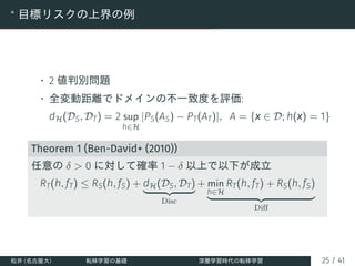 ∗
目標リスクの上界の例
• 2 値判別問題
• 全変動距離でドメインの不一致度を評価:
dH(DS, DT) = 2 sup
h∈H
|PS(AS) − PT(AT)|, A = {x ∈ D; h(x) = 1}
Theorem 1 (Ben-David+ (2010))
任意の δ > 0 に対して確率 1 − δ 以上で以下が成立
RT(h, fT) ≤ RS(h, fS) + dH(DS, DT)
| {z }
Disc
+ min
h∈H
RT(h, fT) + RS(h, fS)
| {z }
Diff
松井 (名古屋大) 転移学習の基礎 深層学習時代の転移学習 25 / 41
 