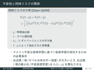 不変性と同時リスクの関係
同時リスクの下界 [Zhao+ (2019)]
RS(h ◦ g) + RT(h ◦ g)
≥
1
2

dJS(PT
(Y), PS
(Y)) − dJS(PT
(Z), PS
(Z))
2
• g : 特徴抽出器
• h : ラベル識別器
• dJS : JS ダイバージェンスの平方根
• Z : g によって抽出された特徴量
• ドメイン不変な表現学習に基づく転移学習が成功するため
の必要条件
• 右辺第 1 項 (ラベル分布の不一致度) が大きいとき, 右辺第
2 項の最小化 (不変表現学習) は RT(h ◦ g) を悪化させる
松井 (名古屋大) 転移学習の基礎 ∗
同時リスクを考慮した転移学習 30 / 41
 