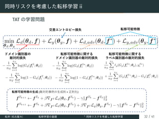 同時リスクを考慮した転移学習 ii
TAT の学習問題
ドメイン識別器の
敵対的損失
交差エントロピー損失
転移可能特徴に関する
ドメイン識別器の敵対的損失
転移可能特徴に関する
ラベル識別器の敵対的損失
転移可能特徴
転移可能特徴の⽣成 (敵対的事例の⽣成則 + 正則化)
松井 (名古屋大) 転移学習の基礎 ∗
同時リスクを考慮した転移学習 32 / 41
 