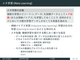 メタ学習 (Meta Learning)
メタ学習の定義
複数の学習エピソード (≈ データ) を訓練データとしてメタ知
識 (または帰納バイアス) を学習しておくことで, 目的のタス
クにおいて少数の学習データしかなくても性能を高める
• 帰納バイアス学習 (inductive bias learning), 学習の仕方の
学習 (learning to learn) などとも呼ばれる
• メタ知識: 機械学習を実行する際におく様々な仮定
• データ分布の仮定 (例: データは正規分布に従うとみなす)
• どのようなモデルを使うか (仮説集合の指定)
• 線形モデル → 線形回帰, 線形判別
• 深層モデル → 深層学習
• モデルの最適化アルゴリズムに何を使うか
• 確率的勾配降下法 (SGD)
• Adam
松井 (名古屋大) 転移学習の基礎 メタ学習 35 / 41
 